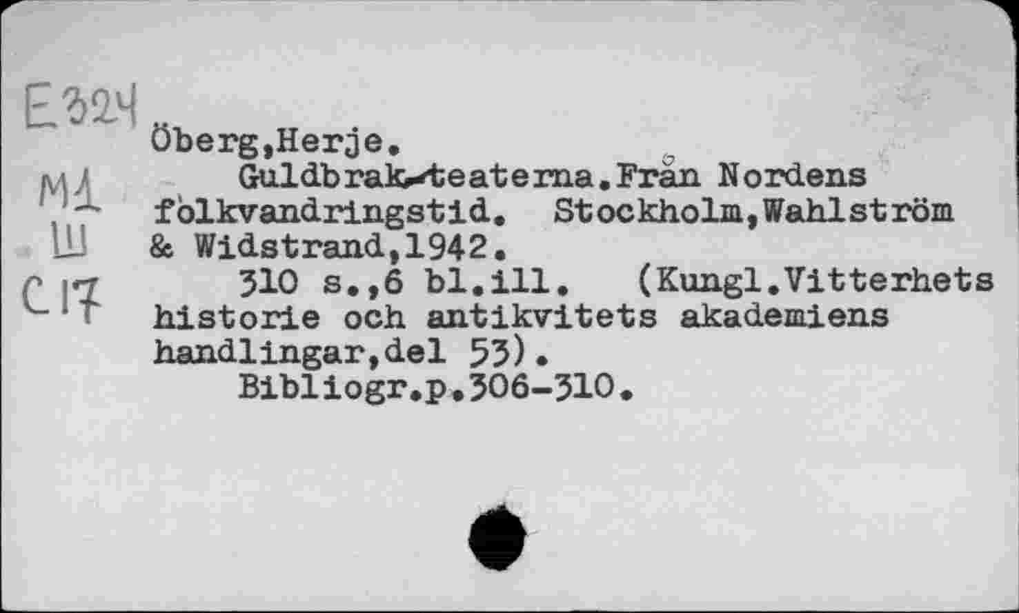 ﻿EMM
мі ш
Cl?
öberg, Негде.
Guldbraloteat ema. Fran Nordens fölkvandringstid. St ockholm, Wählst röm & Widstrand,1942.
310 s.,6 bl.ill.	(Kungl.Vitterhets
historié och antikvitets akademiens handlingar,del 53).
Bibliogr .p . ЗО6-ЗЮ .